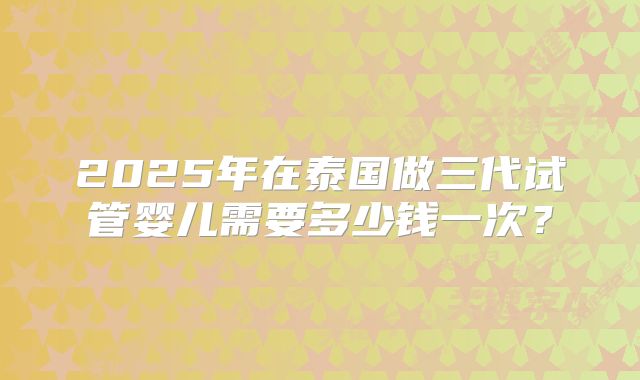 2025年在泰国做三代试管婴儿需要多少钱一次?