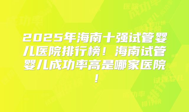 2025年海南十强试管婴儿医院排行榜!海南试管婴儿成功率高是哪家医院!