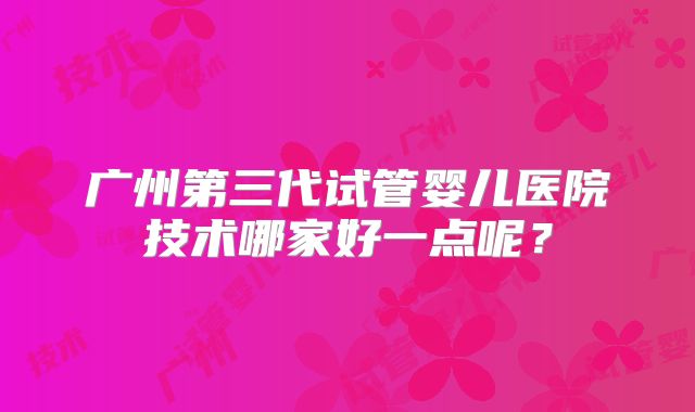 广州第三代试管婴儿医院技术哪家好一点呢？