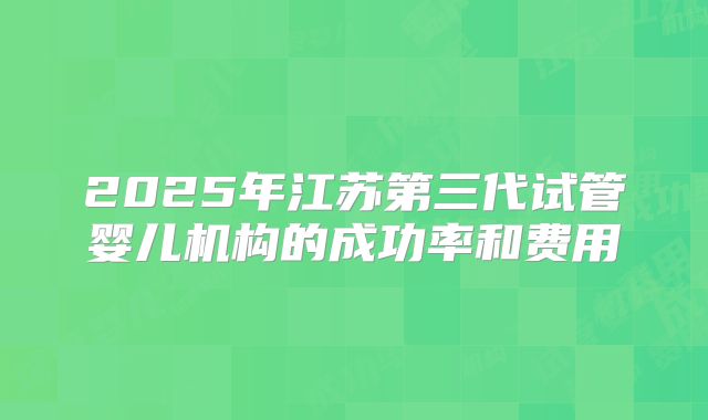 2025年江苏第三代试管婴儿机构的成功率和费用