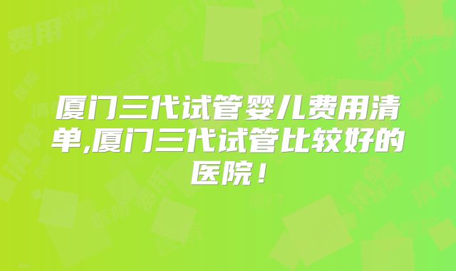 厦门三代试管婴儿费用清单,厦门三代试管比较好的医院！