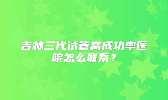 吉林三代试管高成功率医院怎么联系？