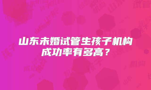 山东未婚试管生孩子机构成功率有多高？