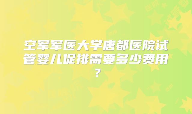 空军军医大学唐都医院试管婴儿促排需要多少费用?