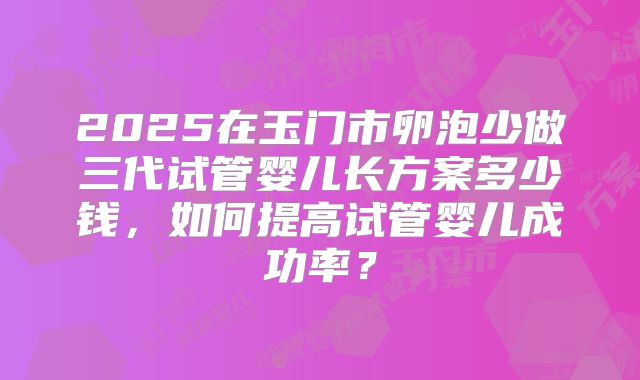 2025在玉门市卵泡少做三代试管婴儿长方案多少钱,如何提高试管婴儿成功率?