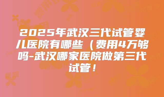 2025年武汉三代试管婴儿医院有哪些(费用4万够吗-武汉哪家医院做第三代试管!