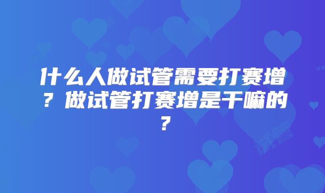 什么人做试管需要打赛增？做试管打赛增是干嘛的？