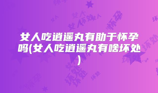 女人吃逍遥丸有助于怀孕吗(女人吃逍遥丸有啥坏处)
