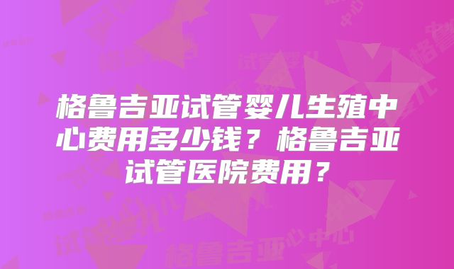 格鲁吉亚试管婴儿生殖中心费用多少钱?格鲁吉亚试管医院费用?