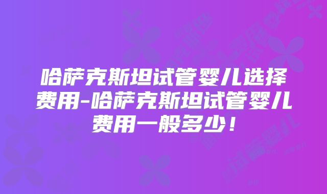 哈萨克斯坦试管婴儿选择费用-哈萨克斯坦试管婴儿费用一般多少!