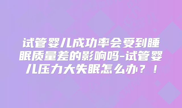 试管婴儿成功率会受到睡眠质量差的影响吗-试管婴儿压力大失眠怎么办？！