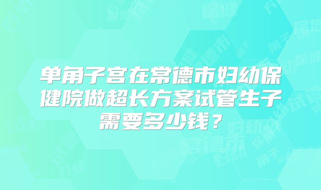 单角子宫在常德市妇幼保健院做超长方案试管生子需要多少钱？