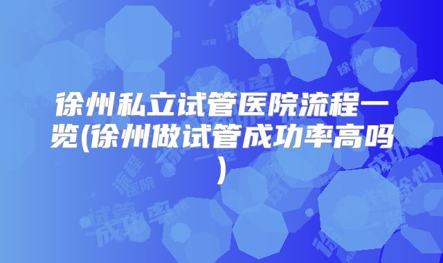 徐州私立试管医院流程一览(徐州做试管成功率高吗)