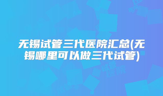 无锡试管三代医院汇总(无锡哪里可以做三代试管)