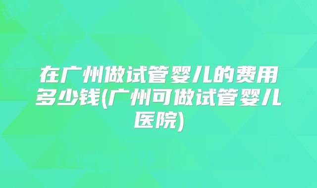 在广州做试管婴儿的费用多少钱(广州可做试管婴儿医院)