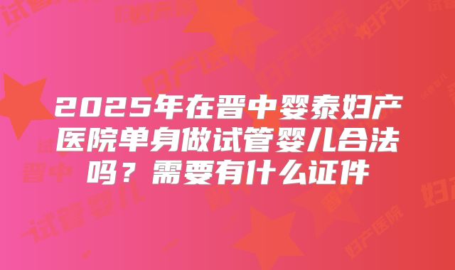 2025年在晋中婴泰妇产医院单身做试管婴儿合法吗?需要有什么证件