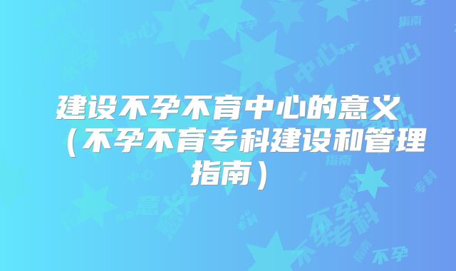 建设不孕不育中心的意义(不孕不育专科建设和管理指南)