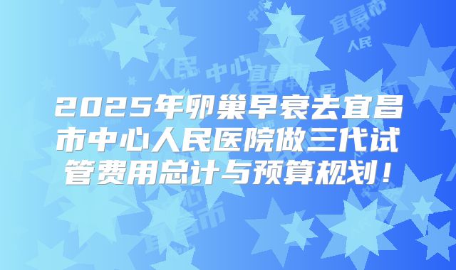 2025年卵巢早衰去宜昌市中心人民医院做三代试管费用总计与预算规划!