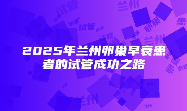 2025年兰州卵巢早衰患者的试管成功之路