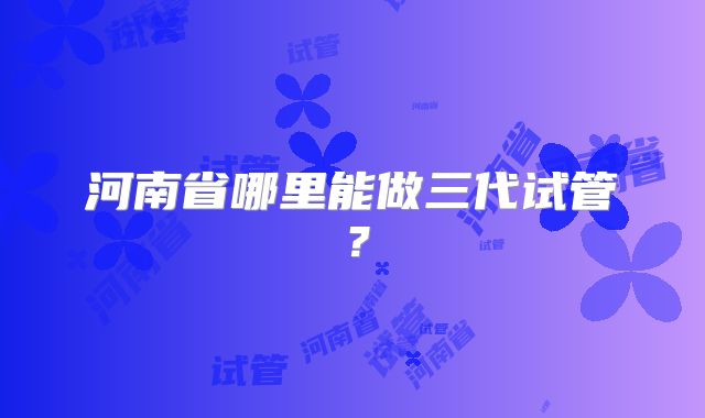 河南省哪里能做三代试管？