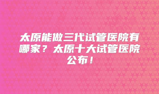 太原能做三代试管医院有哪家？太原十大试管医院公布！