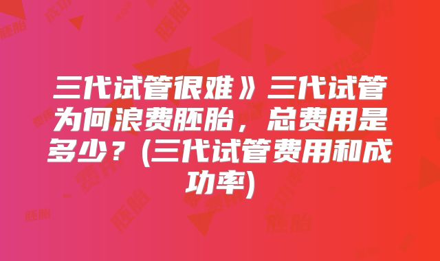 三代试管很难》三代试管为何浪费胚胎，总费用是多少？(三代试管费用和成功率)
