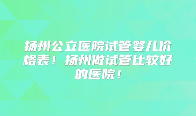 扬州公立医院试管婴儿价格表!扬州做试管比较好的医院!