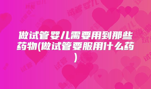 做试管婴儿需要用到那些药物(做试管要服用什么药)