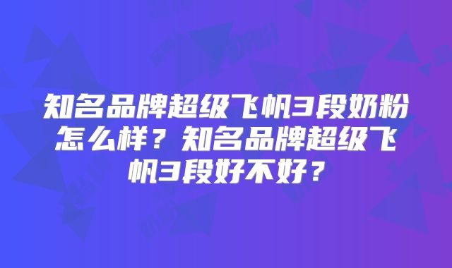 知名品牌超级飞帆3段奶粉怎么样？知名品牌超级飞帆3段好不好？