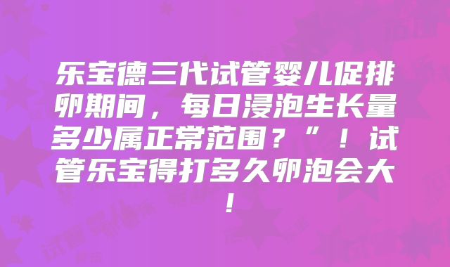 乐宝德三代试管婴儿促排卵期间,每日浸泡生长量多少属正常范围?”!试管乐宝得打多久卵泡会大!