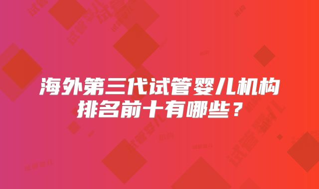 海外第三代试管婴儿机构排名前十有哪些?