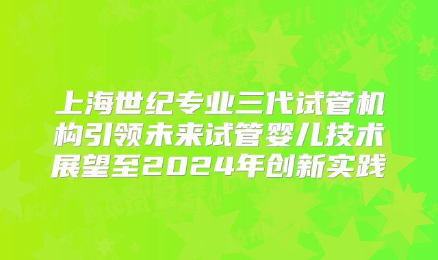 上海世纪专业三代试管机构引领未来试管婴儿技术展望至2024年创新实践