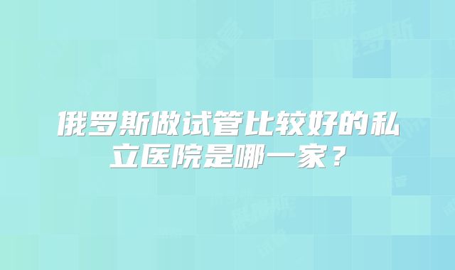 俄罗斯做试管比较好的私立医院是哪一家？