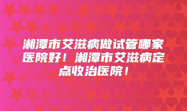 湘潭市艾滋病做试管哪家医院好！湘潭市艾滋病定点收治医院！