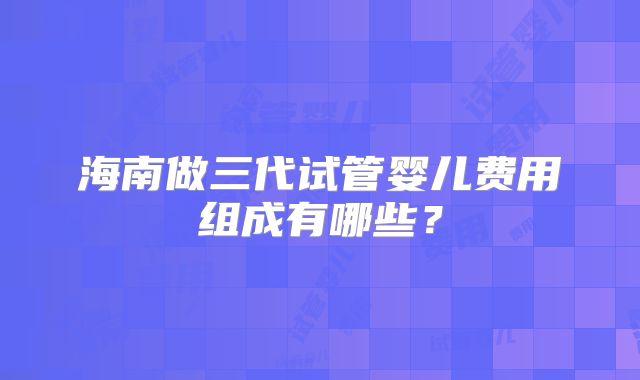海南做三代试管婴儿费用组成有哪些？