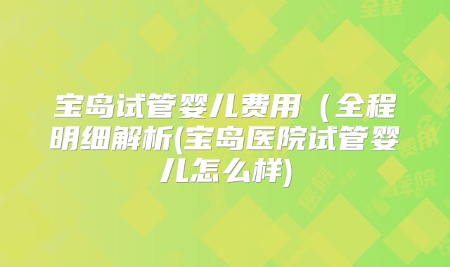 宝岛试管婴儿费用（全程明细解析(宝岛医院试管婴儿怎么样)