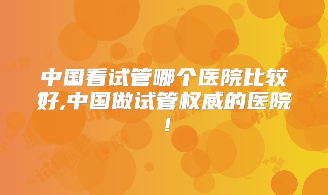 中国看试管哪个医院比较好,中国做试管权威的医院！