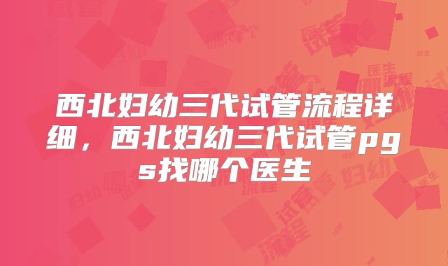 西北妇幼三代试管流程详细，西北妇幼三代试管pgs找哪个医生