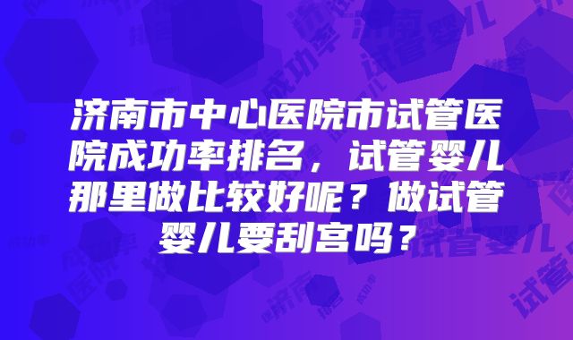济南市中心医院市试管医院成功率排名,试管婴儿那里做比较好呢?做试管婴儿要刮宫吗?