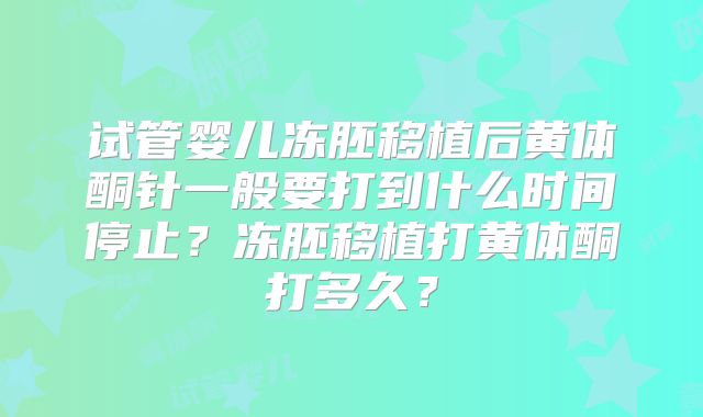 试管婴儿冻胚移植后黄体酮针一般要打到什么时间停止？冻胚移植打黄体酮打多久？