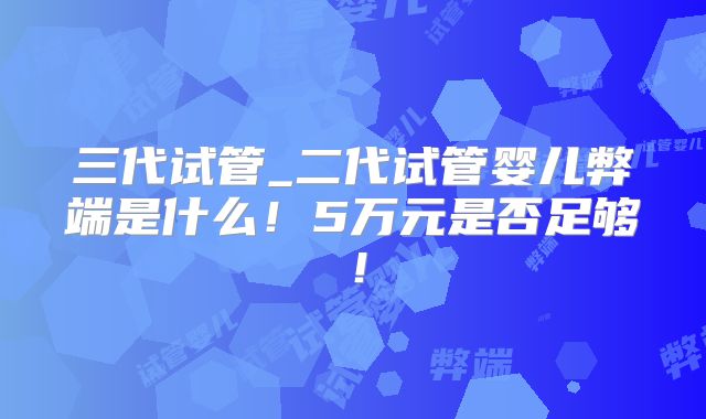 三代试管_二代试管婴儿弊端是什么！5万元是否足够！