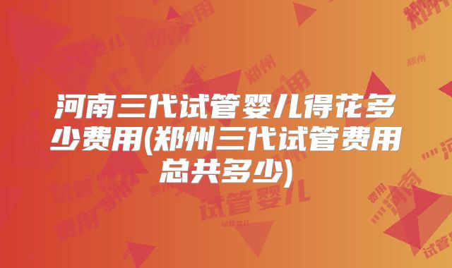 河南三代试管婴儿得花多少费用(郑州三代试管费用总共多少)