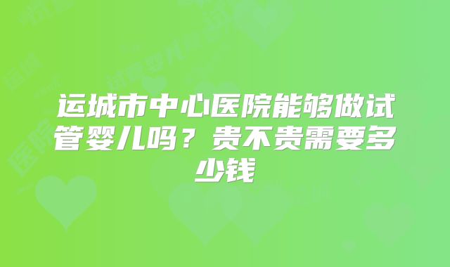 运城市中心医院能够做试管婴儿吗？贵不贵需要多少钱