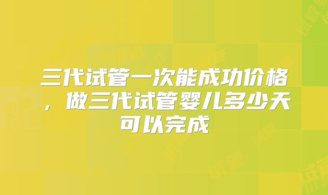 三代试管一次能成功价格，做三代试管婴儿多少天可以完成