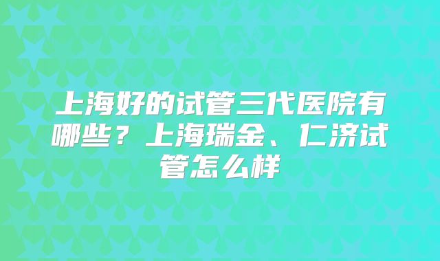 上海好的试管三代医院有哪些？上海瑞金、仁济试管怎么样