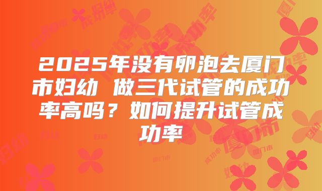 2025年没有卵泡去厦门市妇幼 做三代试管的成功率高吗?如何提升试管成功率