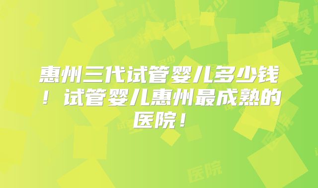 惠州三代试管婴儿多少钱!试管婴儿惠州最成熟的医院!