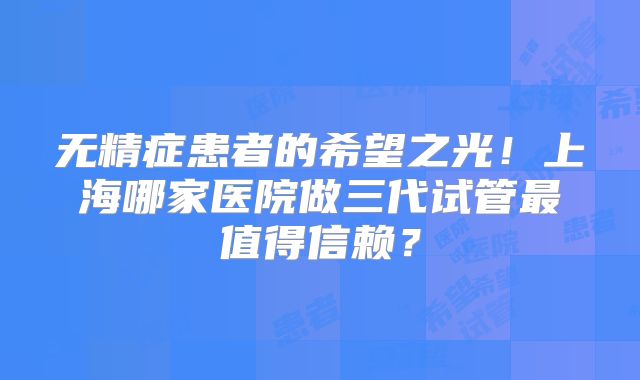 无精症患者的希望之光！上海哪家医院做三代试管最值得信赖？