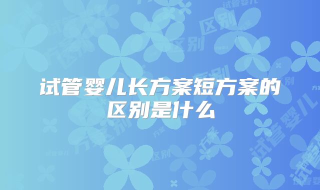 试管婴儿长方案短方案的区别是什么