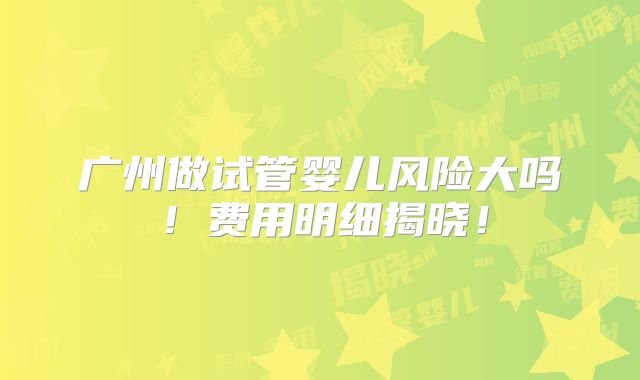 广州做试管婴儿风险大吗！费用明细揭晓！